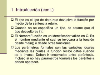 1. Introducción (cont.) El tipo es el tipo de dato que devuelve la función por medio de la sentencia return.  Cuando no se especifica un tipo, se asume que el tipo devuelto es int.  El NombreFunción es un identificador válido en C. Es el nombre mediante el cual se invocará a la función desde main() o desde otras funciones. Los parámetros formales son las variables locales mediante las cuales la función recibe datos cuando se le invoca. Deben ir encerrados entre paréntesis. Incluso si no hay parámetros formales los paréntesis deben aparecer. 