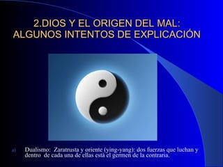 2.DIOS Y EL ORIGEN DEL MAL: ALGUNOS INTENTOS DE EXPLICACIÓN Dualismo:  Zaratrusta y oriente (ying-yang): dos fuerzas que luchan y dentro  de cada una de ellas está el germen de la contraria. 