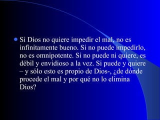 Si Dios no quiere impedir el mal, no es infinitamente bueno. Si no puede impedirlo, no es omnipotente. Si no puede ni quiere, es débil y envidioso a la vez. Si puede y quiere – y sólo esto es propio de Dios-, ¿de dónde procede el mal y por qué no lo elimina Dios? 