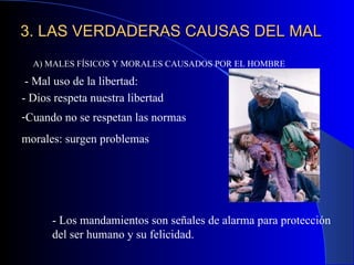 3. LAS VERDADERAS CAUSAS DEL MAL A) MALES FÍSICOS Y MORALES CAUSADOS POR EL HOMBRE - Mal uso de la libertad:  - Los mandamientos son señales de alarma para protección del ser humano y su felicidad. Cuando no se respetan las normas  morales: surgen problemas - Dios respeta nuestra libertad 