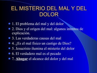 EL MISTERIO DEL MAL Y DEL DOLOR 1. El problema del mal y del dolor 2. Dios y el origen del mal: algunos intentos de explicación. 3. Las verdaderas causas del mal  4. ¿Es el mal físico un castigo de Dios? 5. Jesucristo ilumina el misterio del dolor 6. El verdadero mal es el pecado 7.  Ahogar  el alcance del dolor y del mal 