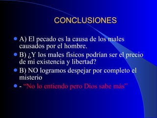 CONCLUSIONES A) El pecado es la causa de los males causados por el hombre. B) ¿Y los males físicos podrían ser el precio de mi existencia y libertad? B) NO logramos despejar por completo el misterio -  “No lo entiendo pero Dios sabe más” 