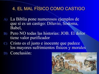 4. EL MAL FÍSICO COMO CASTIGO La Biblia pone numerosos ejemplos de que sí es un castigo: Diluvio, Sodoma, Babel,  Pero NO todas las historias: JOB. El dolor tiene valor purificador Cristo es el justo e inocente que padece los mayores sufrimientos físicos y morales Conclusión: 