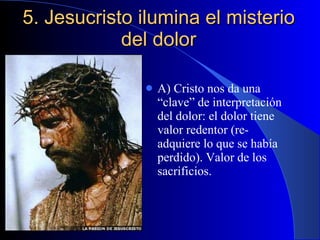 5. Jesucristo ilumina el misterio del dolor A) Cristo nos da una “clave” de interpretación del dolor: el dolor tiene valor redentor (re-adquiere lo que se había perdido). Valor de los sacrificios. 