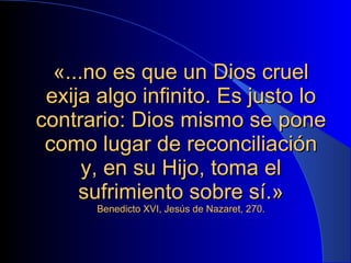 «...no es que un Dios cruel exija algo infinito. Es justo lo contrario: Dios mismo se pone como lugar de reconciliación y, en su Hijo, toma el sufrimiento sobre sí.» Benedicto XVI, Jesús de Nazaret, 270. 