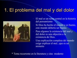 1. El problema del mal y del dolor El mal es un tema central en la historia del pensamiento Si Dios ha hecho el mundo y es bueno, este mundo debería ser bueno. Para algunos la existencia del mal y del dolor es una objeción a la existencia de Dios. Una explicación completa del mundo exige explicar el mal...que es un misterio * Tema recurrente en la literatura y cine  moderno 