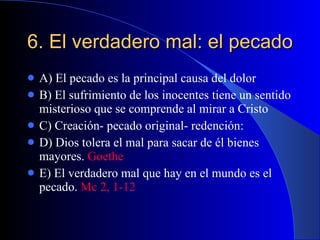 6. El verdadero mal: el pecado A) El pecado es la principal causa del dolor B) El sufrimiento de los inocentes tiene un sentido misterioso que se comprende al mirar a Cristo C) Creación- pecado original- redención:  D) Dios tolera el mal para sacar de él bienes mayores.  Goethe E) El verdadero mal que hay en el mundo es el pecado.  Mc 2, 1-12 