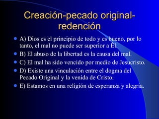 Creación-pecado original-redención A) Dios es el principio de todo y es bueno, por lo tanto, el mal no puede ser superior a Él. B) El abuso de la libertad es la causa del mal. C) El mal ha sido vencido por medio de Jesucristo. D) Existe una vinculación entre el dogma del Pecado Original y la venida de Cristo. E) Estamos en una religión de esperanza y alegría.  