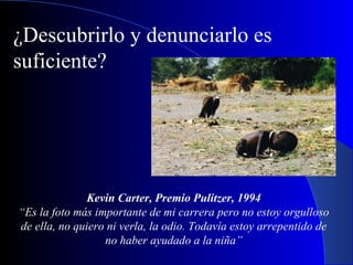 Kevin Carter, Premio Pulitzer, 1994 “ Es la foto más importante de mi carrera pero no estoy orgulloso de ella, no quiero ni verla, la odio. Todavía estoy arrepentido de no haber ayudado a la niña” ¿Descubrirlo y denunciarlo es suficiente? 