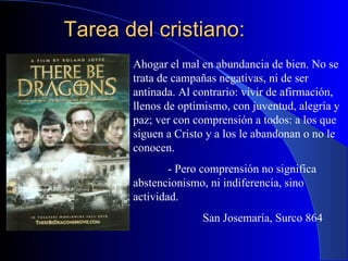 Tarea del cristiano: Ahogar el mal en abundancia de bien. No se trata de campañas negativas, ni de ser antinada. Al contrario: vivir de afirmación, llenos de optimismo, con juventud, alegría y paz; ver con comprensión a todos: a los que siguen a Cristo y a los le abandonan o no le conocen. - Pero comprensión no significa abstencionismo, ni indiferencia, sino actividad. San Josemaría, Surco 864 