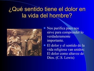 ¿Qué sentido tiene el dolor en la vida del hombre? Nos purifica pues nos sirve para comprender lo verdaderamente importante. El dolor y el sentido de la vida religiosa van unidos: El dolor como altavoz de Dios. (C.S. Lewis) 
