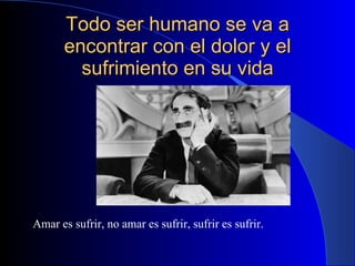 Todo ser humano se va a encontrar con el dolor y el sufrimiento en su vida Amar es sufrir, no amar es sufrir, sufrir es sufrir. 