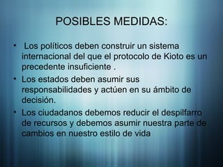 POSIBLES MEDIDAS: Los políticos deben construir un sistema internacional del que el protocolo de Kioto es un precedente insuficiente . Los estados deben asumir sus responsabilidades y actúen en su ámbito de decisión.  Los ciudadanos debemos reducir el despilfarro de recursos y debemos asumir nuestra parte de cambios en nuestro estilo de vida  