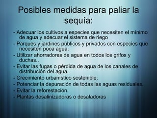 Posibles medidas para paliar la sequía: - Adecuar los cultivos a especies que necesiten el mínimo de agua y adecuar el sistema de riego - Parques y jardines públicos y privados con especies que necesiten poca agua.  - Utilizar ahorradores de agua en todos los grifos y duchas..  - Evitar las fugas o pérdida de agua de los canales de distribución del agua.  - Crecimiento urbanístico sostenible.  - Potenciar la depuración de todas las aguas residuales. - Evitar la reforestación.  - Plantas desalinizadoras o desaladoras  