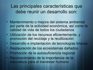 Las principales características que debe reunir un desarrollo son: Mantenimiento o mejora del sistema ambiental por parte de la actividad económica, así como la calidad de vida de todos los ciudadanos  Utilización de los recursos eficientemente, y promoción del reciclaje y la reutilización  Desarrollo e implantación de tecnologías limpias  Restauración de los ecosistemas dañados  Promoción de la autosuficiencia regional  Reconocimiento de la importancia de la naturaleza para el bienestar humano  
