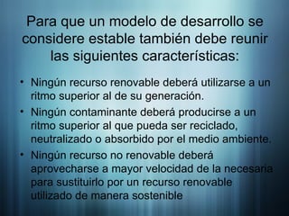 Para que un modelo de desarrollo se considere estable también debe reunir las siguientes características: Ningún recurso renovable deberá utilizarse a un ritmo superior al de su generación. Ningún contaminante deberá producirse a un ritmo superior al que pueda ser reciclado, neutralizado o absorbido por el medio ambiente. Ningún recurso no renovable deberá aprovecharse a mayor velocidad de la necesaria para sustituirlo por un recurso renovable utilizado de manera sostenible  