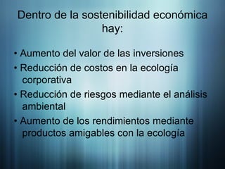 Dentro de la sostenibilidad económica hay: • Aumento del valor de las inversiones • Reducción de costos en la ecología corporativa • Reducción de riesgos mediante el análisis ambiental • Aumento de los rendimientos mediante productos amigables con la ecología 