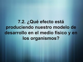 7.2. ¿Qué efecto está produciendo nuestro modelo de desarrollo en el medio físico y en los organismos? 