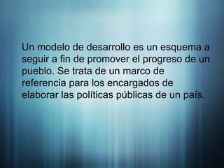 Un modelo de desarrollo es un esquema a seguir a fin de promover el progreso de un pueblo. Se trata de un marco de referencia para los encargados de elaborar las políticas públicas de un país.  