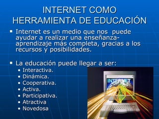 INTERNET COMO HERRAMIENTA DE EDUCACIÓN Internet es un medio que nos  puede ayudar a realizar una enseñanza-aprendizaje más completa, gracias a los recursos y posibilidades. La educación puede llegar a ser: Interactiva. Dinámica. Cooperativa. Activa. Participativa. Atractiva Novedosa  