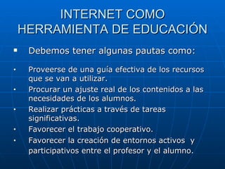 INTERNET COMO HERRAMIENTA DE EDUCACIÓN Debemos tener algunas pautas como: Proveerse de una guía efectiva de los recursos que se van a utilizar. Procurar un ajuste real de los contenidos a las necesidades de los alumnos. Realizar prácticas a través de tareas significativas. Favorecer el trabajo cooperativo. Favorecer la creación de entornos activos  y participativos entre el profesor y el alumno.   