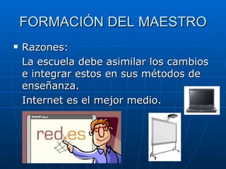 FORMACIÓN DEL MAESTRO Razones: La escuela debe asimilar los cambios e integrar estos en sus métodos de enseñanza.  Internet es el mejor medio.  