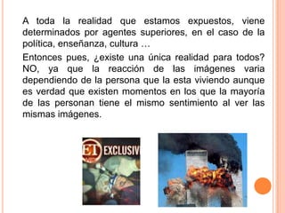 	A toda la realidad que estamos expuestos, viene determinados por agentes superiores, en el caso de la política, enseñanza, cultura …	Entonces pues, ¿existe una única realidad para todos? NO, ya que la reacción de las imágenes varia dependiendo de la persona que la esta viviendo aunque es verdad que existen momentos en los que la mayoría de las personan tiene el mismo sentimiento al ver las mismas imágenes.  