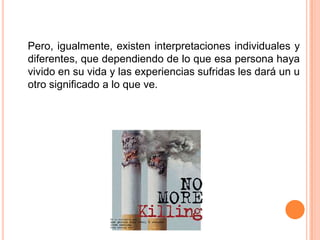 	Pero, igualmente, existen interpretaciones individuales y diferentes, que dependiendo de lo que esa persona haya vivido en su vida y las experiencias sufridas les dará un u otro significado a lo que ve. 