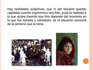 Hay realidades subjetivas, que ni tan siquiera quedan captadas cuando imprimimos una foto, pues la realidad o lo que quiere trasmitir esa foto depende del momento en la que fue tomada y sobretodo, de la situación personal de la persona que la toma. 