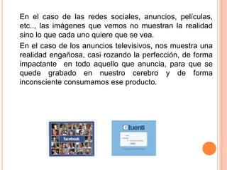 En el caso de las redes sociales, anuncios, películas, etc.., las imágenes que vemos no muestran la realidad sino lo que cada uno quiere que se vea. En el caso de los anuncios televisivos, nos muestra una realidad engañosa, casi rozando la perfección, de forma impactante  en todo aquello que anuncia, para que se quede grabado en nuestro cerebro y de forma inconsciente consumamos ese producto.