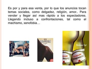 	Es por y para esa venta, por lo que los anuncios tocan temas sociales, como delgadez, religión, amor.. Para vender y llegar así mas rápido a los espectadores. Llegando incluso a confrontaciones, tal como el machismo, xenofobia… 
