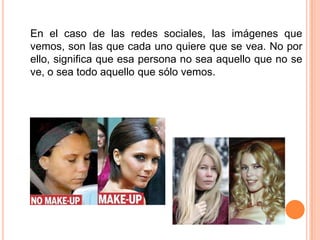 En el caso de las redes sociales, las imágenes que vemos, son las que cada uno quiere que se vea. No por ello, significa que esa persona no sea aquello que no se ve, o sea todo aquello que sólo vemos. 