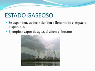 ESTADO GASEOSOSe expanden, es decir tienden a llenar todo el espacio disponible.Ejemplos: vapor de agua, el aire o el butano