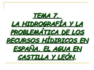TEMA 7.  LA HIDROGRAFÍA Y LA PROBLEMÁTICA DE LOS RECURSOS HÍDIRICOS EN ESPAÑA. EL AGUA EN CASTILLA Y LEÓN . 