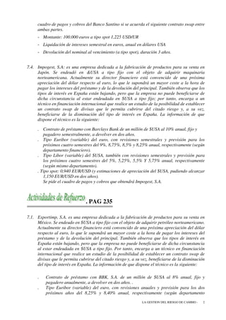 cuadro de pagos y cobros del Banco Santino si se acuerda el siguiente contrato swap entre
     ambas partes.
     - Montante: 100.000 euros a tipo spot 1,225 USD/UR
     - Liquidación de intereses semestral en euros, anual en dólares USA
     - Devolución del nominal al vencimiento (a tipo spot), duración 3 años.


7.4. Impogest, S.A: es una empresa dedicada a la fabricación de productos para su venta en
     Japón. Se endeudó en &USA a tipo fijo con el objeto de adquirir maquinaria
     norteamericana. Actualmente su director financiero está convencido de una próxima
     apreciación del dólar respecto al euro, lo que le supondrá un mayor coste a la hora de
     pagar los intereses del préstamo y de la devolución del principal. También observa que los
     tipos de interés en España están bajando, pero que la empresa no puede beneficiarse de
     dicha circunstancia al estar endeudada en $USA a tipo fijo; por tanto, encarga a un
     técnico en financiación internacional que realice un estudio de la posibilidad de establecer
     un contrato swap de divisas que le permita cubrirse del citado riesgo y, a su vez,
     beneficiarse de la disminución del tipo de interés en España. La información de que
     dispone el técnico es la siguiente:

     . Contrato de préstamo con Barclays Bank de un millón de $USA al 10% anual, fijo y
        pagadero semestralmente, a devolver en dos años.
     . Tipo Euribor (variable) del euro, con revisiones semestrales y previsión para los
        próximos cuatro semestres del 9%, 8,75%, 8,5% y 8,25% anual, respectivamente (según
        departamento financiero).
     . Tipo Libor (variable) del $USA, también con revisiones semestrales y previsión para
        los próximos cuatro semestres del 5%, 5,25%, 5,5% Y 5,75% anual, respectivamente
        (según mismo departamento).
     . Tipo spot: 0,940 EUR/USD (y estimaciones de apreciación del $USA, pudiendo alcanzar
        1,150 EUR/USD en dos años).
        Se pide el cuadro de pagos y cobros que obtendrá Impogest, S.A.



                                . PAG 235

7.1. Exportimp, S.A. es una empresa dedicada a la fabricación de productos para su venta en
     México. Se endeudo en $USA a tipo fijo con el objeto de adquirir petróleo norteamericano.
     Actualmente su director financiero está convencido de una próxima apreciación del dólar
     respecto al euro, lo que le supondrá un mayor coste a la hora de pagar los intereses del
     préstamo y de la devolución del principal. También observa que los tipos de interés en
     España están bajando, pero que la empresa no puede beneficiarse de dicha circunstancia
     al estar endeudada en $USA a tipo fijo. Por tanto, encarga a un técnico en financiación
     internacional que realice un estudio de la posibilidad de establecer un contrato swap de
     divisas que le permita cubrirse del citado riesgo y, a su vez, beneficiarse de la disminución
     del tipo de interés en España. La información de que dispone el técnico es la siguiente:

     .    Contrato de préstamo con BBK, S.A. de un millón de $USA al 8% anual, fijo y
          pagadero anualmente, a devolver en dos años. .
     .    Tipo Euribor (variable) del euro, con revisiones anuales y previsión para los dos
          próximos años del 8,25% y 8,40% anual, respectivamente (según departamento
                                                               LA GESTION DEL RIESGO DE CAMBIO -   2
 