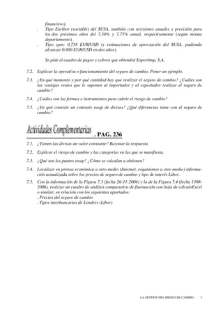 financiero).
     .    Tipo Euribor (variable) del $USA, también con revisiones anuales y previsión para
          los dos próximos años del 7,50% y 7,75% anual, respectivamente (según mismo
          departamento).
     .    Tipo spot: 0,758 EUR/USD (y estimaciones de apreciación del $USA, pudiendo
          alcanzar 0,900 EUR/USD en dos años).

          Se pide el cuadro de pagos y cobros que obtendrá Exportimp, S.A.

7.2. Explicar la operativa o funcionamiento del seguro de cambio. Poner un ejemplo.
7.3. ¿En qué momento y por qué cantidad hay que realizar el seguro de cambio? ¿Cuáles son
     las ventajas reales que le suponen al importador y al exportador realizar el seguro de
     cambio?
7.4. ¿Cuáles son las formas e instrumentos para cubrir el riesgo de cambio?
7.5. ¿En qué consiste un contrato swap de divisas? ¿Qué diferencias tiene con el seguro de
     cambio?



                                    ..   PAG. 236
7.1. ¿Tienen las divisas un valor constante? Razonar la respuesta
7.2. Explicar el riesgo de cambio y las categorías en las que se manifiesta.
7.3. ¿Qué son los puntos swap? ¿Cómo se calculan u obtienen?
7.4. Localizar en prensa económica u otro medio (Internet, organismos u otro medio) informa-
     ción actualizada sobre los precios de seguro de cambio y tipo de interés Libor.
7.5. Con la información de la Figura 7.3 (fecha 26-11-2004) y la de la Figura 7.4 (fecha 1308-
     2006), realizar un cuadro de análisis comparativo de fluctuación con hoja de cálculoExcel
     o similar, en relación con los siguientes apartados:
     . Precios del seguro de cambio
     . Tipos interbancarios de Londres (Libor)




                                                              LA GESTION DEL RIESGO DE CAMBIO -   3
 