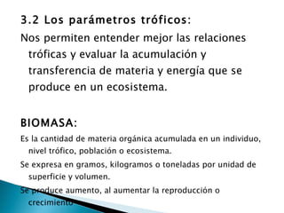 3.2 Los parámetros tróficos: Nos permiten entender mejor las relaciones tróficas y evaluar la acumulación y transferencia de materia y energía que se produce en un ecosistema. BIOMASA: Es la cantidad de materia orgánica acumulada en un individuo, nivel trófico, población o ecosistema. Se expresa en gramos, kilogramos o toneladas por unidad de superficie y volumen. Se produce aumento, al aumentar la reproducción o crecimiento 