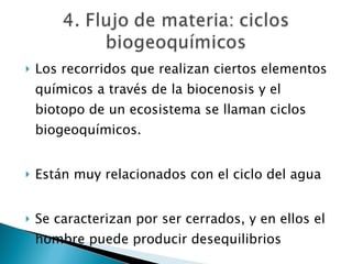Los recorridos que realizan ciertos elementos químicos a través de la biocenosis y el biotopo de un ecosistema se llaman ciclos biogeoquímicos. Están muy relacionados con el ciclo del agua Se caracterizan por ser cerrados, y en ellos el hombre puede producir desequilibrios 