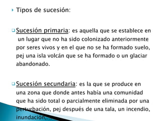 Tipos de sucesión: Sucesión primaria :  es aquella que se establece en  un lugar que no ha sido colonizado anteriormente por seres vivos y en el que no se ha formado suelo, pej una isla volcán que se ha formado o un glaciar abandonado. Sucesión secundaria :  es la que se produce en una zona que donde antes había una comunidad que ha sido total o parcialmente eliminada por una perturbación, pej después de una tala, un incendio, inundación,… 