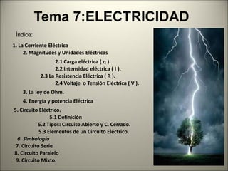 Tema 7:ELECTRICIDAD
 Índice:
1. La Corriente Eléctrica
     2. Magnitudes y Unidades Eléctricas
                  2.1 Carga eléctrica ( q ).
                  2.2 Intensidad eléctrica ( I ).
           2.3 La Resistencia Eléctrica ( R ).
                  2.4 Voltaje o Tensión Eléctrica ( V ).
    3. La ley de Ohm.
    4. Energía y potencia Eléctrica
5. Circuito Eléctrico.
                 5.1 Definición
           5.2 Tipos: Circuito Abierto y C. Cerrado.
            5.3 Elementos de un Circuito Eléctrico.
  6. Simbología
 7. Circuito Serie
8. Circuito Paralelo
 9. Circuito Mixto.
                                                           1
 