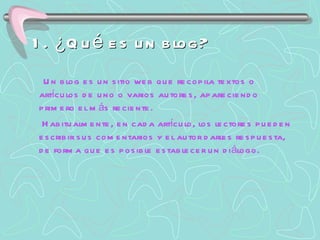 1. ¿Qué es un blog? Un blog es un sitio web que recopila textos o artículos de uno o varios autores, apareciendo primero el más reciente. Habitualmente, en cada artículo, los lectores pueden escribir sus comentarios y el autor darles respuesta, de forma que es posible establecer un diálogo. 