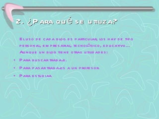 2. ¿Para qué se utiliza? El uso de cada blog es particular, los hay de tipo personal, empresarial, tecnológico, educativo... Aunque un blog tiene otras utilidades: Para buscar trabajo. Para pasar trabajos a un profesor. Para estudiar. 