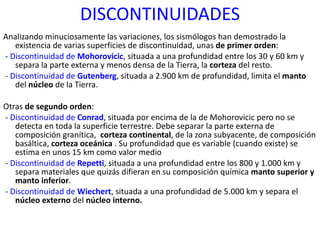 DISCONTINUIDADES Analizando minuciosamente las variaciones, los sismólogos han demostrado la existencia de varias superficies de discontinuidad, unas  de primer orden : -  Discontinuidad de  Mohorovicic ,  situada a una profundidad entre los 30 y 60 km y separa la parte externa y menos densa de la Tierra, la  corteza  del resto. -  Discontinuidad de  Gutenberg , situada a 2.900 km de profundidad, limita el  manto  del  núcleo  de la Tierra. Otras  de segundo orden : -  Discontinuidad de  Conrad , situada por encima de la de Mohorovicic pero no se detecta en toda la superficie terrestre. Debe separar la parte externa de composición granítica,  corteza continental , de la zona subyacente, de composición basáltica,  corteza oceánica  . Su profundidad que es variable (cuando existe) se estima en unos 15 km como valor medio -  Discontinuidad de  Repetti , situada a una profundidad entre los 800 y 1.000 km y separa materiales que quizás difieran en su composición química  manto superior y manto inferior . -  Discontinuidad de  Wiechert , situada a una profundidad de 5.000 km y separa el  núcleo externo  del  núcleo interno.  