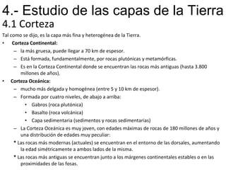 4.1 Corteza Tal como se dijo, es la capa más fina y heterogénea de la Tierra.    Corteza Continental:   la más gruesa, puede llegar a 70 km de espesor.  Está formada, fundamentalmente, por rocas plutónicas y metamórficas.  Es en la Corteza Continental donde se encuentran las rocas más antiguas (hasta 3.800 millones de años). Corteza Oceánica:   mucho más delgada y homogénea (entre 5 y 10 km de espesor).  Formada por cuatro niveles, de abajo a arriba:   Gabros (roca plutónica)   Basalto (roca volcánica)   Capa sedimentaria (sedimentos y rocas sedimentarias) La Corteza Oceánica es muy joven, con edades máximas de rocas de 180 millones de años y una distribución de edades muy peculiar: *  Las rocas más modernas (actuales) se encuentran en el entorno de las dorsales, aumentando la edad simétricamente a ambos lados de la misma. *  Las rocas más antiguas se encuentran junto a los márgenes continentales estables o en las proximidades de las fosas. 4.- Estudio de las capas de la Tierra 