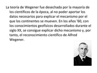 La teoría de Wegener fue desechada por la mayoría de los científicos de la época, al no poder aportar los datos necesarios para explicar el mecanismo por el que los continentes se mueven. En los años '60, con los conocimientos geofísicos desarrollados durante el siglo XX, se consigue explicar dicho mecanismo y, por tanto, el reconocimiento científico de Alfred Wegener. 