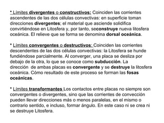 *  Límites  divergentes  o  constructivos:   Coinciden las corrientes ascendentes de las dos células convectivas: en superficie toman direcciones  divergentes ; el material que asciende solidifica convirtiéndose en Litosfera y, por tanto, se construye  nueva litosfera oceánica. El relieve que se forma se denomina  dorsal oceánica . *   Límites  convergentes  o  destructivos :  Coinciden las corrientes descendentes de las dos células convectivas: la Litosfera se hunde fundiéndose parcialmente. Al converger, una placa se desliza por debajo de la otra, lo que se conoce como  subducción . La dirección  de ambas placas es  convergente  y se  destruye  la litosfera oceánica. Cómo resultado de este proceso se forman las  fosas oceánicas .  *   Límites  transformantes   Los contactos entre placas no siempre son convergentes o divergentes, sino que las corrientes de convección pueden llevar direcciones más o menos paralelas, en el mismo o contrario sentido, e incluso, formar ángulo. En este caso ni se crea ni se destruye Litosfera. 