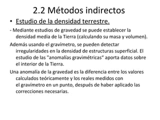 2.2 Métodos indirectos Estudio de la densidad terrestre. - Mediante estudios de gravedad se puede establecer la densidad media de la Tierra (calculando su masa y volumen).  Además usando el gravímetro, se pueden detectar irregularidades en la densidad de estructuras superficial. El estudio de las "anomalías gravimétricas“ aporta datos sobre el interior de la Tierra. Una anomalía de la gravedad es la diferencia entre los valores calculados teóricamente y los reales medidos con el gravímetro en un punto, después de haber aplicado las correcciones necesarias. 