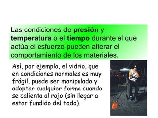 Las condiciones de  presión  y  temperatura  o el  tiempo  durante el que actúa el esfuerzo pueden alterar el comportamiento de los materiales. Así, por ejemplo, el vidrio, que en condiciones normales es muy frágil, puede ser manipulado y adoptar cualquier forma cuando se calienta al rojo (sin llegar a estar fundido del todo). 