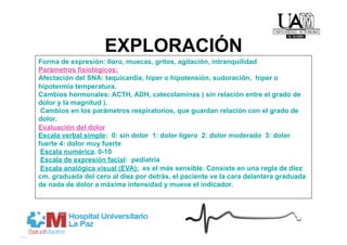 EXPLORACIÓN
Forma de expresión: lloro, muecas, gritos, agitación, intranquilidad
Parámetros fisiológicos:
Afectación del SNA: taquicardia, hiper o hipotensión, sudoración, hiper o
hipotermia temperatura.
Cambios hormonales: ACTH, ADH, catecolaminas ( sin relación entre el grado de
dolor y la magnitud ).
 Cambios en los parámetros respiratorios, que guardan relación con el grado de
dolor.
Evaluación del dolor
Escala verbal simple: 0: sin dolor 1: dolor ligero 2: dolor moderado 3: dolor
fuerte 4: dolor muy fuerte
 Escala numérica. 0-10
 Escala de expresión facial: pediatría
 Escala analógica visual (EVA): es el más sensible. Consiste en una regla de diez
cm, graduada del cero al diez por detrás, el paciente ve la cara delantera graduada
de nada de dolor a máxima intensidad y mueve el indicador.
 