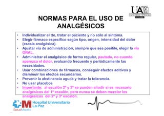 NORMAS PARA EL USO DE
                  ANALGÉSICOS
•    Individualizar el tto, tratar el paciente y no sólo al síntoma.
•    Elegir fármaco específico según tipo, origen, intensidad del dolor
     (escala analgésica).
•    Ajustar vía de administración, siempre que sea posible, elegir la vía
     ORAL.
•    Administrar el analgésico de forma regular, pautado, no cuando
     aparezca el dolor, evaluando frecuente y periódicamente las
     necesidades.
•    Usar combinaciones de fármacos, conseguir efectos aditivos y
     disminuir los efectos secundarios.
•    Prevenir la abstinencia aguda y tratar la tolerancia.
•    No usar placebos
•    Importante: al escalón 2º y 3º se pueden añadir si es necesario
     analgésicos del 1º escalón, pero nunca se deben mezclar los
     analgésicos del 2º y 3º escalón.
 